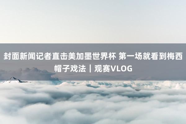 封面新闻记者直击美加墨世界杯 第一场就看到梅西帽子戏法｜观赛VLOG