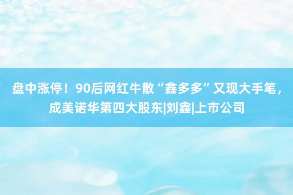 盘中涨停！90后网红牛散“鑫多多”又现大手笔，成美诺华第四大股东|刘鑫|上市公司