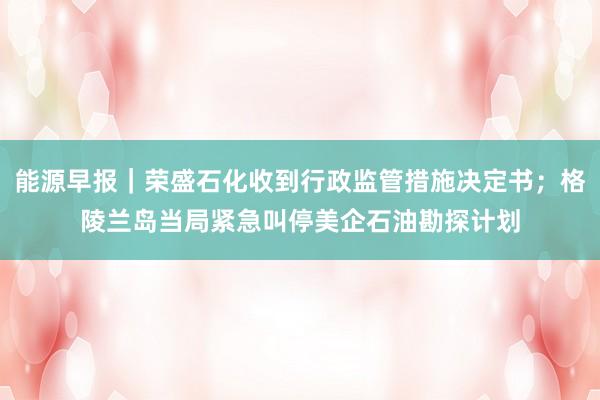 能源早报｜荣盛石化收到行政监管措施决定书；格陵兰岛当局紧急叫停美企石油勘探计划