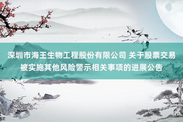 深圳市海王生物工程股份有限公司 关于股票交易被实施其他风险警示相关事项的进展公告