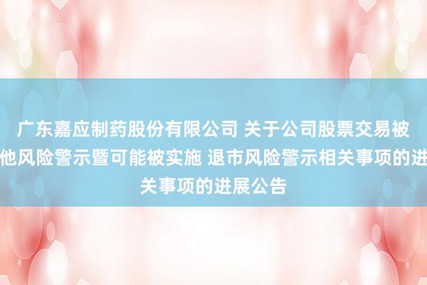 广东嘉应制药股份有限公司 关于公司股票交易被实施其他风险警示暨可能被实施 退市风险警示相关事项的进展公告