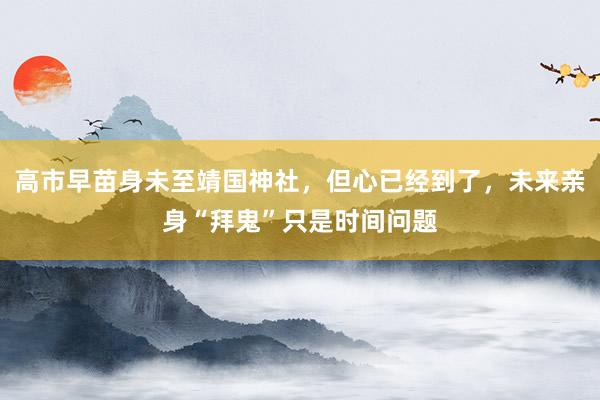 高市早苗身未至靖国神社，但心已经到了，未来亲身“拜鬼”只是时间问题