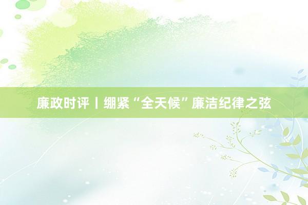 廉政时评丨绷紧“全天候”廉洁纪律之弦