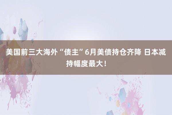 美国前三大海外“债主”6月美债持仓齐降 日本减持幅度最大！