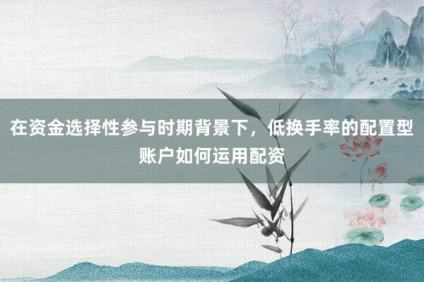 在资金选择性参与时期背景下，低换手率的配置型账户如何运用配资