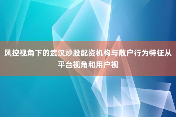 风控视角下的武汉炒股配资机构与散户行为特征从平台视角和用户视