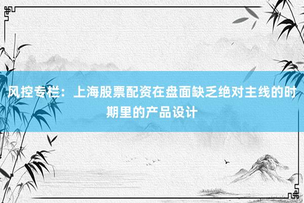 风控专栏：上海股票配资在盘面缺乏绝对主线的时期里的产品设计